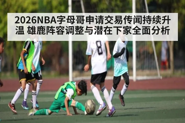 2026NBA字母哥申请交易传闻持续升温 雄鹿阵容调整与潜在下家全面分析